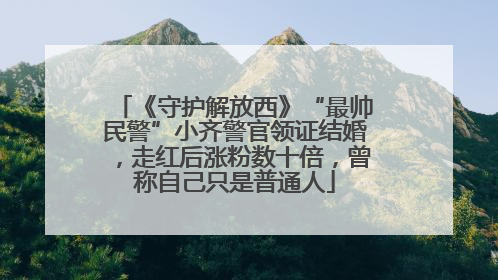 《守护解放西》“最帅民警”小齐警官领证结婚，走红后涨粉数十倍，曾称自己只是普通人