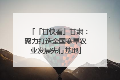 「甘快看」甘肃：聚力打造全国寒旱农业发展先行基地