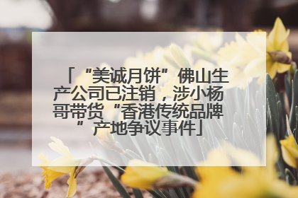 “美诚月饼”佛山生产公司已注销，涉小杨哥带货“香港传统品牌”产地争议事件