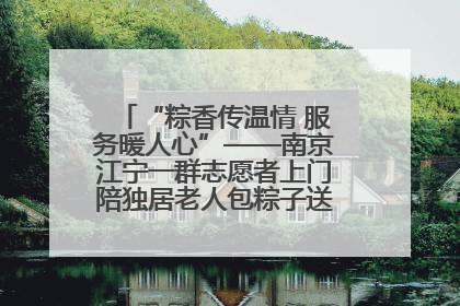 “粽香传温情 服务暖人心”——南京江宁一群志愿者上门陪独居老人包粽子送去节日的欢乐