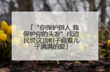 “你保护别人 我保护你的头发”戍边民警这顶帽子藏着儿子满满的爱