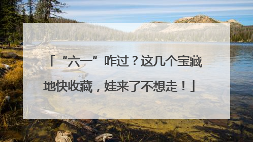 “六一”咋过？这几个宝藏地快收藏，娃来了不想走！