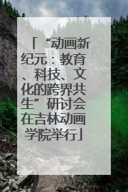 “动画新纪元：教育、科技、文化的跨界共生”研讨会在吉林动画学院举行
