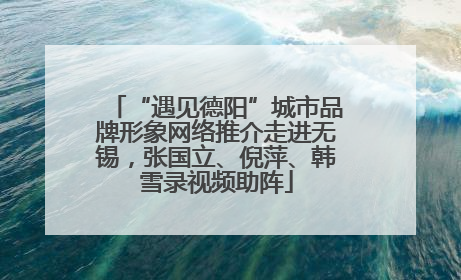 “遇见德阳”城市品牌形象网络推介走进无锡，张国立、倪萍、韩雪录视频助阵
