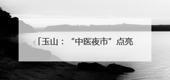 玉山：“中医夜市”点亮夏夜 岐黄妙术惠万家