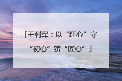 王利军：以“红心”守“初心”铸“匠心”