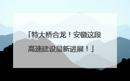 特大桥合龙！安徽这段高速建设最新进展！