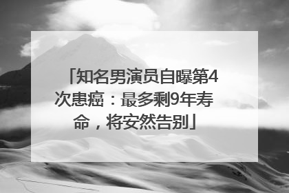 知名男演员自曝第4次患癌：最多剩9年寿命，将安然告别