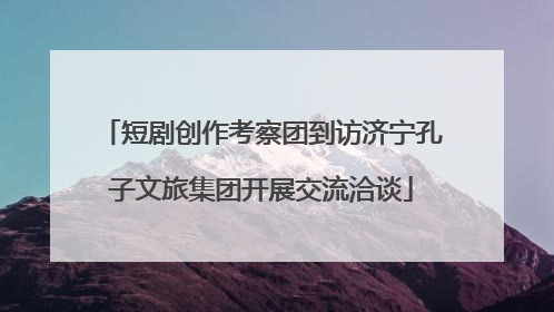 短剧创作考察团到访济宁孔子文旅集团开展交流洽谈
