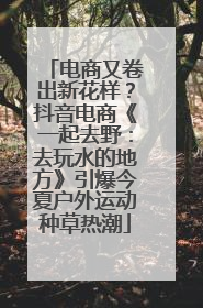 电商又卷出新花样？抖音电商《一起去野：去玩水的地方》引爆今夏户外运动种草热潮