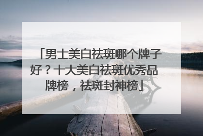 男士美白祛斑哪个牌子好？十大美白祛斑优秀品牌榜，祛斑封神榜