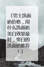 男士洗面奶价格，用什么洗面奶美白效果最好，变白的洗面奶推荐！