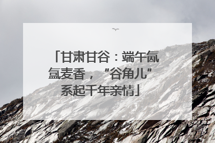 甘肃甘谷：端午氤氲麦香，“谷角儿”系起千年亲情