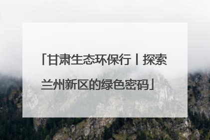甘肃生态环保行丨探索兰州新区的绿色密码