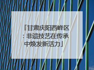 甘肃庆阳西峰区：非遗技艺在传承中焕发新活力