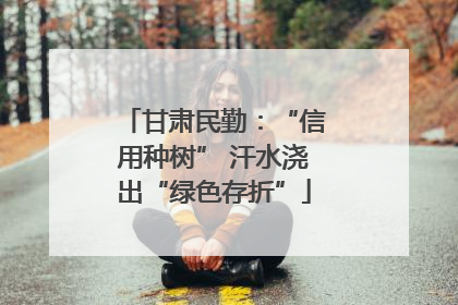 甘肃民勤：“信用种树” 汗水浇出“绿色存折”