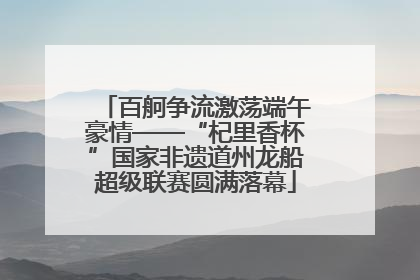 百舸争流激荡端午豪情——“杞里香杯”国家非遗道州龙船超级联赛圆满落幕