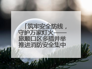 筑牢安全防线，守护万家灯火——旅顺口区多措并举推进消防安全集中整治工作