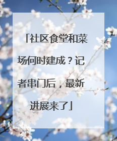 社区食堂和菜场何时建成？记者串门后，最新进展来了