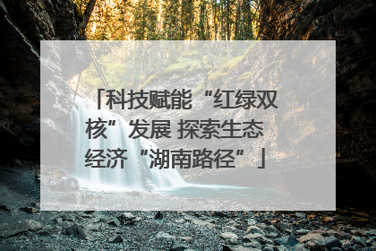 科技赋能“红绿双核”发展 探索生态经济“湖南路径”