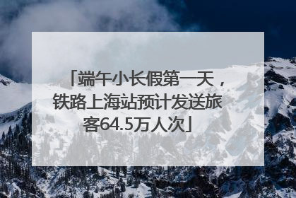 端午小长假第一天，铁路上海站预计发送旅客64.5万人次