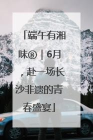 端午有湘味⑧｜6月，赴一场长沙非遗的青春盛宴