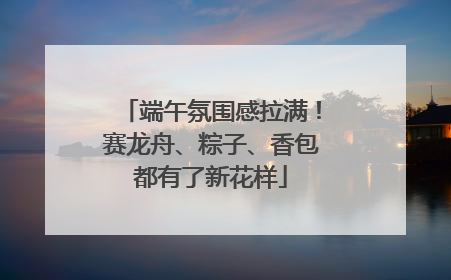 端午氛围感拉满！赛龙舟、粽子、香包都有了新花样