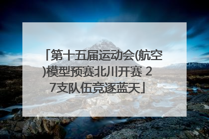 第十五届运动会(航空)模型预赛北川开赛 27支队伍竞逐蓝天