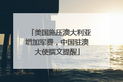 美国施压澳大利亚增加军费，中国驻澳大使撰文提醒