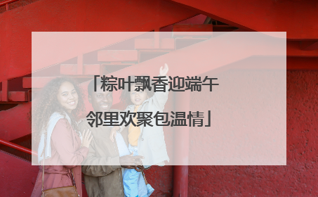 粽叶飘香迎端午 邻里欢聚包温情