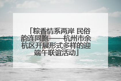 粽香情系两岸 民俗韵连同胞——杭州市余杭区开展形式多样的迎端午联谊活动