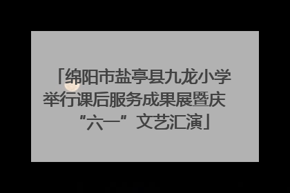 绵阳市盐亭县九龙小学举行课后服务成果展暨庆“六一”文艺汇演