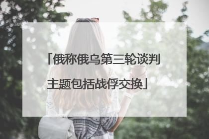 俄称俄乌第三轮谈判主题包括战俘交换