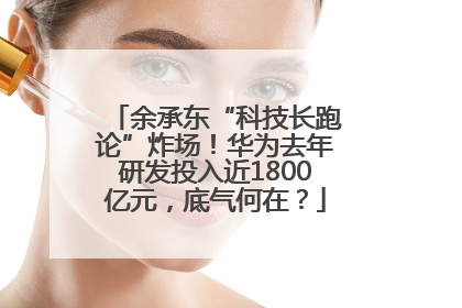 余承东“科技长跑论”炸场！华为去年研发投入近1800亿元，底气何在？