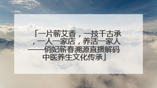 一片蕲艾香，一技千古承，一人一家店，养活一家人——俏妃蕲春溯源直播解码中医养生文化传承