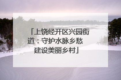 上饶经开区兴园街道：守护水脉乡愁 建设美丽乡村