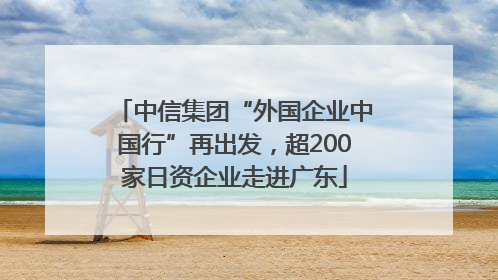 中信集团“外国企业中国行”再出发，超200家日资企业走进广东