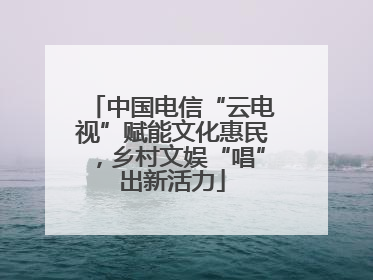 中国电信“云电视”赋能文化惠民，乡村文娱“唱”出新活力