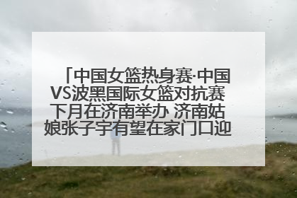 中国女篮热身赛·中国VS波黑国际女篮对抗赛下月在济南举办 济南姑娘张子宇有望在家门口迎来国家队首秀