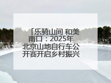 乐骑山间 和美南口：2025年北京山地自行车公开赛开启乡村振兴加速度