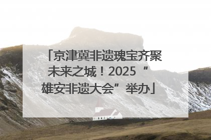 京津冀非遗瑰宝齐聚未来之城！2025“雄安非遗大会”举办