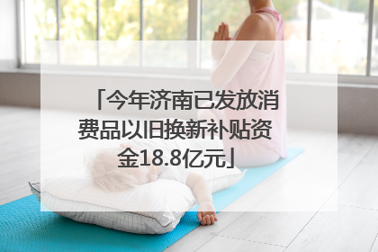 今年济南已发放消费品以旧换新补贴资金18.8亿元