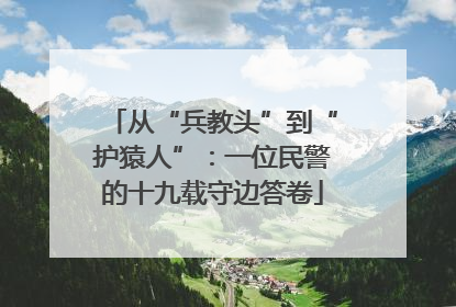 从“兵教头”到“护猿人”：一位民警的十九载守边答卷