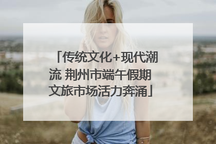 传统文化+现代潮流 荆州市端午假期文旅市场活力奔涌