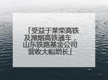 受益于莱荣高铁及潍烟高铁通车，山东铁路基金公司营收大幅增长