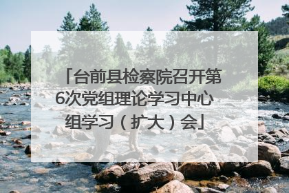 台前县检察院召开第6次党组理论学习中心组学习（扩大）会