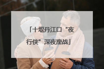 十堰丹江口“夜行侠”深夜鏖战