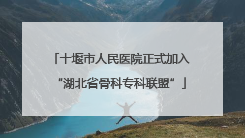 十堰市人民医院正式加入“湖北省骨科专科联盟”