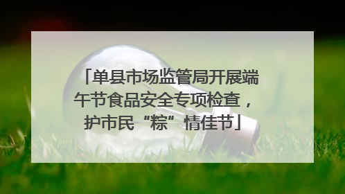 单县市场监管局开展端午节食品安全专项检查，护市民“粽”情佳节