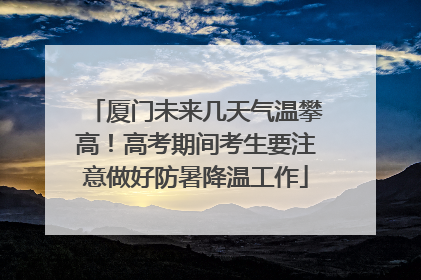 厦门未来几天气温攀高！高考期间考生要注意做好防暑降温工作